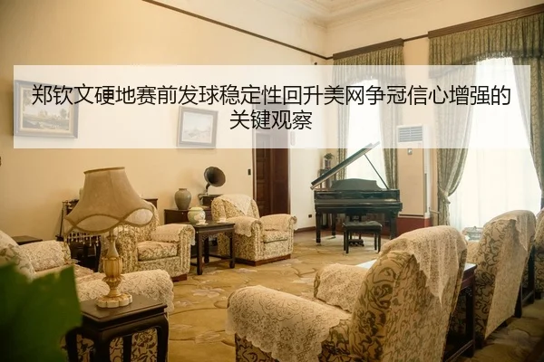 郑钦文硬地赛前发球稳定性回升美网争冠信心增强的关键观察